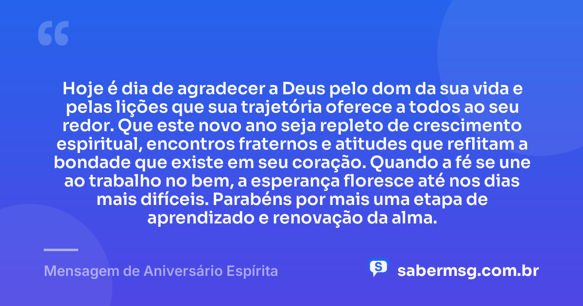 Hoje é dia de agradecer a Deus pelo dom da sua vida e pelas lições que sua trajetória oferece a todos ao seu redor. Que este novo ano seja repleto de crescimento espiritual, encontros fraternos e atitudes que reflitam a bondade que existe em seu coração. Quando a fé se une ao trabalho no bem, a esperança floresce até nos dias mais difíceis. Parabéns por mais uma etapa de aprendizado e renovação da alma. — Mensagem de Aniversário Espírita