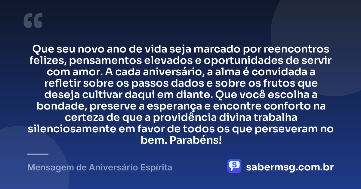 Que seu novo ano de vida seja marcado por reencontros felizes, pensamentos elevados e oportunidades de servir com amor. A cada aniversário, a alma é convidada a refletir sobre os passos dados e sobre os frutos que deseja cultivar daqui em diante. Que você escolha a bondade, preserve a esperança e encontre conforto na certeza de que a providência divina trabalha silenciosamente em favor de todos os que perseveram no bem. Parabéns! — Mensagem de Aniversário Espírita