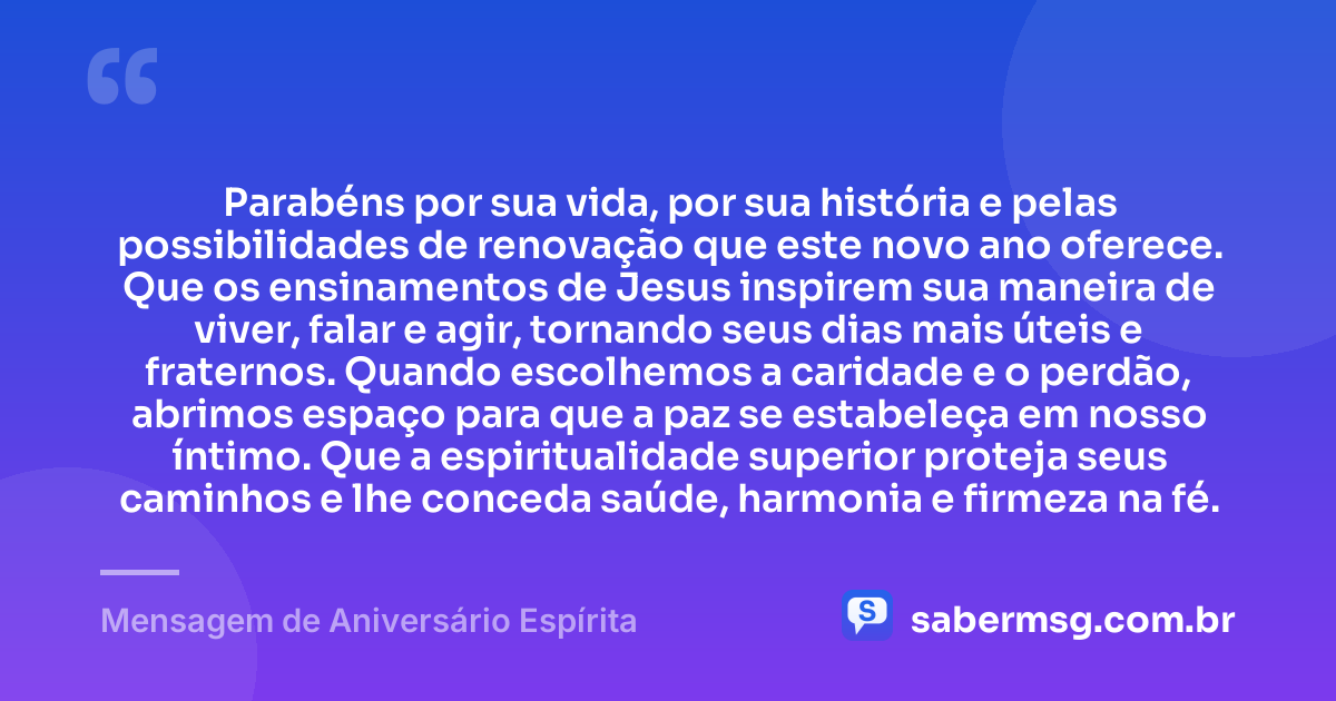 Parabéns por sua vida, por sua história e pelas possibilidades de renovação que este novo ano oferece. Que os ensinamentos de Jesus inspirem sua maneira de viver, falar e agir, tornando seus dias mais úteis e fraternos. Quando escolhemos a caridade e o perdão, abrimos espaço para que a paz se estabeleça em nosso íntimo. Que a espiritualidade superior proteja seus caminhos e lhe conceda saúde, harmonia e firmeza na fé. — Mensagem de Aniversário Espírita