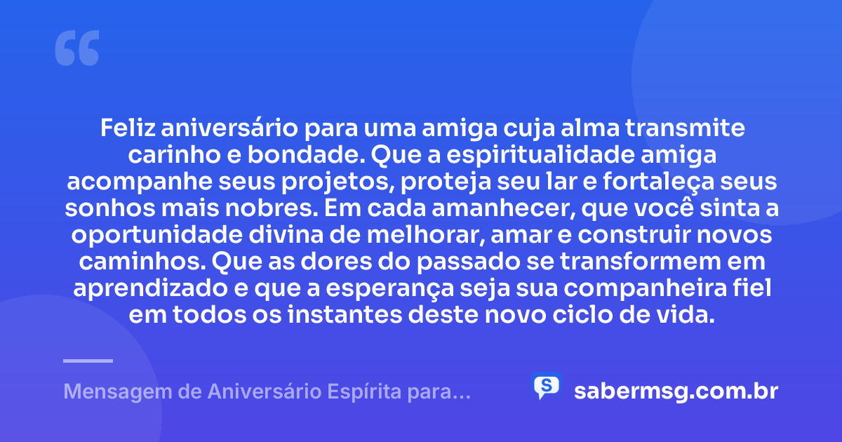 Feliz aniversário para uma amiga cuja alma transmite carinho e bondade. Que a espiritualidade amiga acompanhe seus projetos, proteja seu lar e fortaleça seus sonhos mais nobres. Em cada amanhecer, que você sinta a oportunidade divina de melhorar, amar e construir novos caminhos. Que as dores do passado se transformem em aprendizado e que a esperança seja sua companheira fiel em todos os instantes deste novo ciclo de vida. — Mensagem de Aniversário Espírita para Amiga