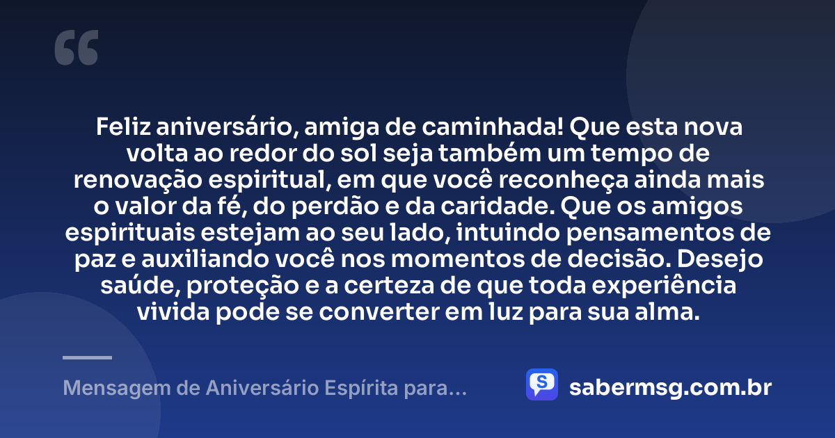 Feliz aniversário, amiga de caminhada! Que esta nova volta ao redor do sol seja também um tempo de renovação espiritual, em que você reconheça ainda mais o valor da fé, do perdão e da caridade. Que os amigos espirituais estejam ao seu lado, intuindo pensamentos de paz e auxiliando você nos momentos de decisão. Desejo saúde, proteção e a certeza de que toda experiência vivida pode se converter em luz para sua alma. — Mensagem de Aniversário Espírita para Amiga