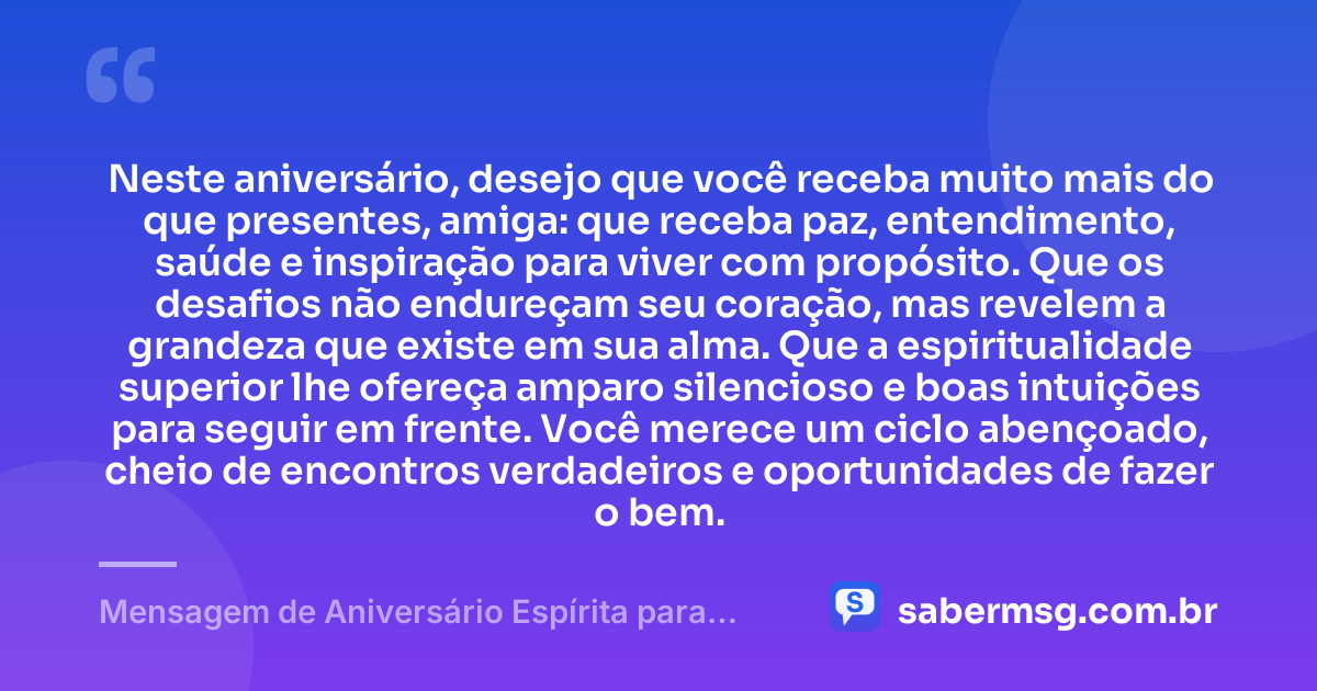 Neste aniversário, desejo que você receba muito mais do que presentes, amiga: que receba paz, entendimento, saúde e inspiração para viver com propósito. Que os desafios não endureçam seu coração, mas revelem a grandeza que existe em sua alma. Que a espiritualidade superior lhe ofereça amparo silencioso e boas intuições para seguir em frente. Você merece um ciclo abençoado, cheio de encontros verdadeiros e oportunidades de fazer o bem. — Mensagem de Aniversário Espírita para Amiga