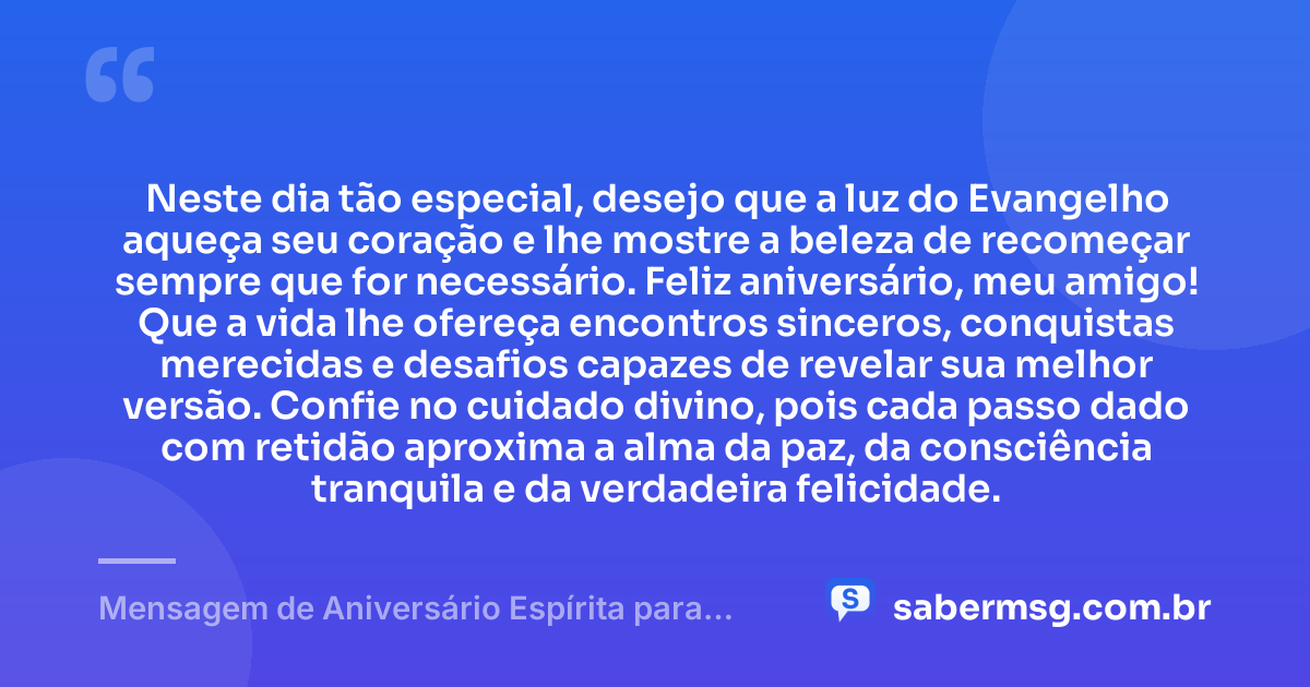 Neste dia tão especial, desejo que a luz do Evangelho aqueça seu coração e lhe mostre a beleza de recomeçar sempre que for necessário. Feliz aniversário, meu amigo! Que a vida lhe ofereça encontros sinceros, conquistas merecidas e desafios capazes de revelar sua melhor versão. Confie no cuidado divino, pois cada passo dado com retidão aproxima a alma da paz, da consciência tranquila e da verdadeira felicidade. — Mensagem de Aniversário Espírita para Amigo