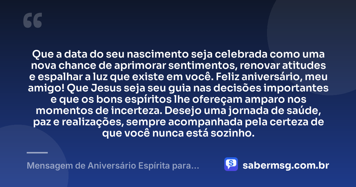 Que a data do seu nascimento seja celebrada como uma nova chance de aprimorar sentimentos, renovar atitudes e espalhar a luz que existe em você. Feliz aniversário, meu amigo! Que Jesus seja seu guia nas decisões importantes e que os bons espíritos lhe ofereçam amparo nos momentos de incerteza. Desejo uma jornada de saúde, paz e realizações, sempre acompanhada pela certeza de que você nunca está sozinho. — Mensagem de Aniversário Espírita para Amigo