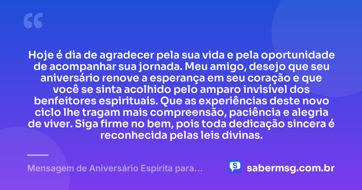 Hoje é dia de agradecer pela sua vida e pela oportunidade de acompanhar sua jornada. Meu amigo, desejo que seu aniversário renove a esperança em seu coração e que você se sinta acolhido pelo amparo invisível dos benfeitores espirituais. Que as experiências deste novo ciclo lhe tragam mais compreensão, paciência e alegria de viver. Siga firme no bem, pois toda dedicação sincera é reconhecida pelas leis divinas. — Mensagem de Aniversário Espírita para Amigo