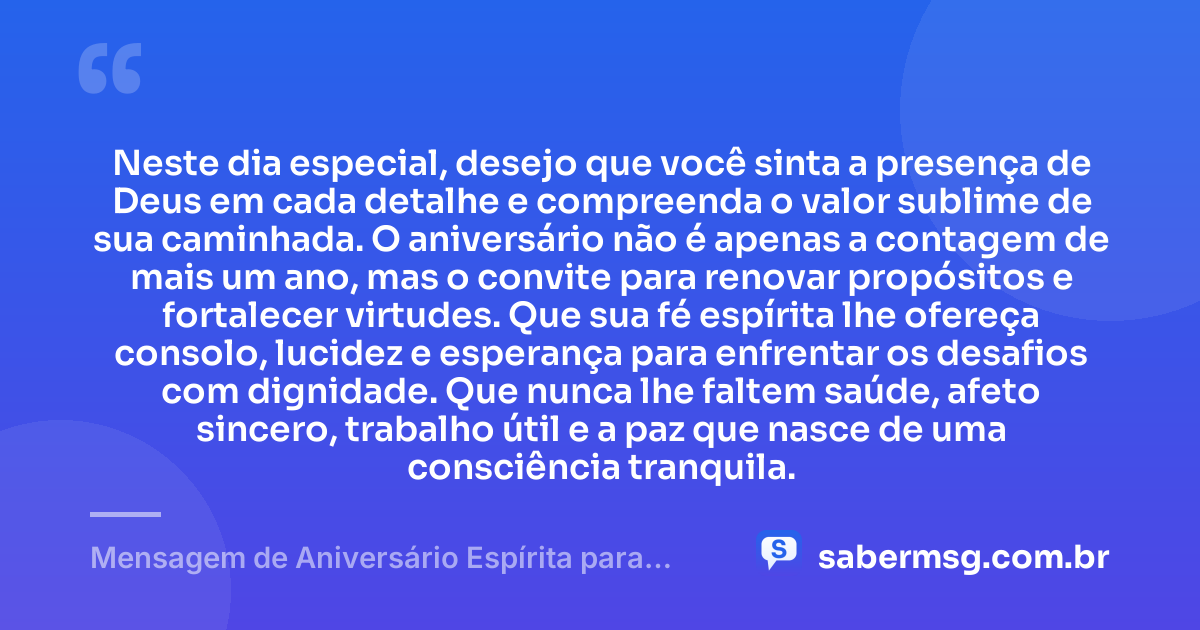 Neste dia especial, desejo que você sinta a presença de Deus em cada detalhe e compreenda o valor sublime de sua caminhada. O aniversário não é apenas a contagem de mais um ano, mas o convite para renovar propósitos e fortalecer virtudes. Que sua fé espírita lhe ofereça consolo, lucidez e esperança para enfrentar os desafios com dignidade. Que nunca lhe faltem saúde, afeto sincero, trabalho útil e a paz que nasce de uma consciência tranquila. — Mensagem de Aniversário Espírita para WhatsApp