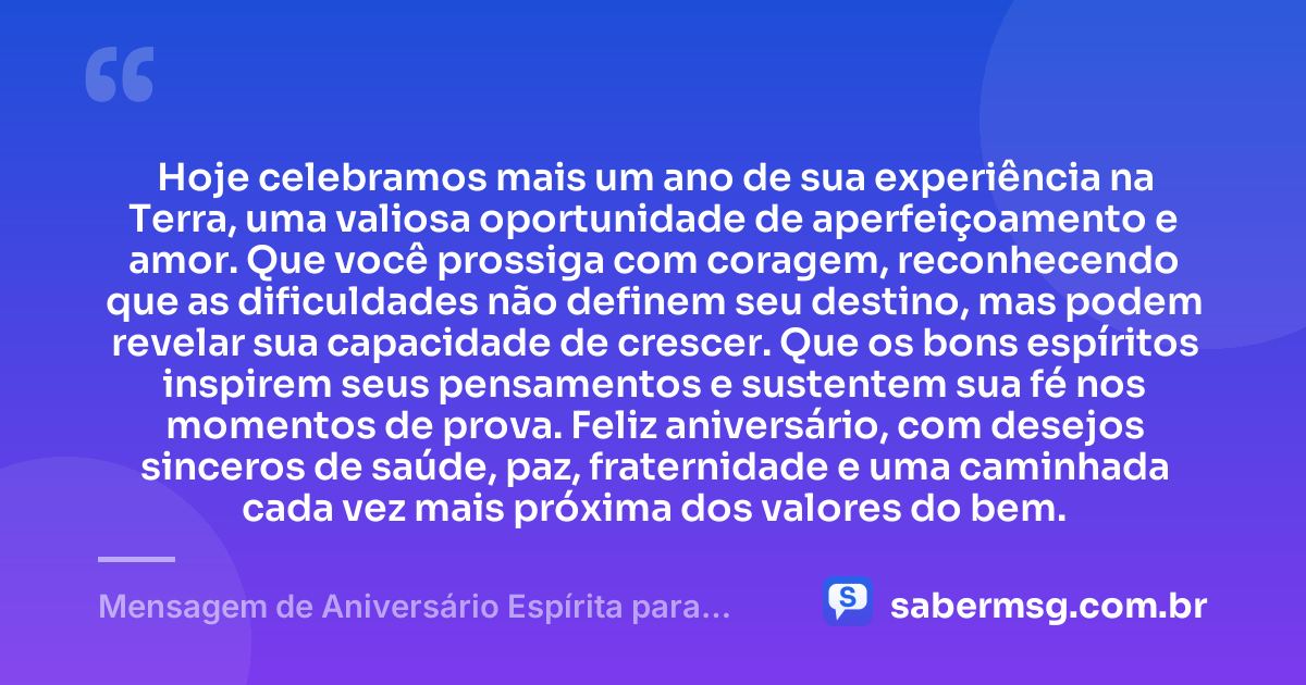 Hoje celebramos mais um ano de sua experiência na Terra, uma valiosa oportunidade de aperfeiçoamento e amor. Que você prossiga com coragem, reconhecendo que as dificuldades não definem seu destino, mas podem revelar sua capacidade de crescer. Que os bons espíritos inspirem seus pensamentos e sustentem sua fé nos momentos de prova. Feliz aniversário, com desejos sinceros de saúde, paz, fraternidade e uma caminhada cada vez mais próxima dos valores do bem. — Mensagem de Aniversário Espírita para WhatsApp