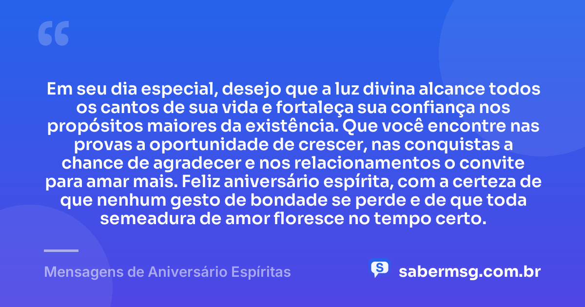 Em seu dia especial, desejo que a luz divina alcance todos os cantos de sua vida e fortaleça sua confiança nos propósitos maiores da existência. Que você encontre nas provas a oportunidade de crescer, nas conquistas a chance de agradecer e nos relacionamentos o convite para amar mais. Feliz aniversário espírita, com a certeza de que nenhum gesto de bondade se perde e de que toda semeadura de amor floresce no tempo certo. — Mensagens de Aniversário Espíritas