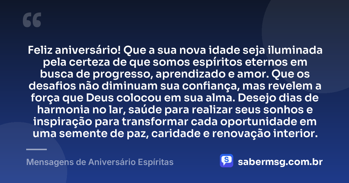 Feliz aniversário! Que a sua nova idade seja iluminada pela certeza de que somos espíritos eternos em busca de progresso, aprendizado e amor. Que os desafios não diminuam sua confiança, mas revelem a força que Deus colocou em sua alma. Desejo dias de harmonia no lar, saúde para realizar seus sonhos e inspiração para transformar cada oportunidade em uma semente de paz, caridade e renovação interior. — Mensagens de Aniversário Espíritas