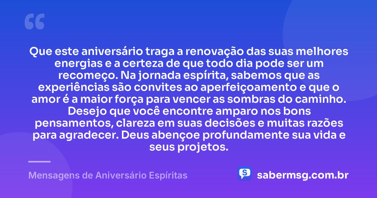 Que este aniversário traga a renovação das suas melhores energias e a certeza de que todo dia pode ser um recomeço. Na jornada espírita, sabemos que as experiências são convites ao aperfeiçoamento e que o amor é a maior força para vencer as sombras do caminho. Desejo que você encontre amparo nos bons pensamentos, clareza em suas decisões e muitas razões para agradecer. Deus abençoe profundamente sua vida e seus projetos. — Mensagens de Aniversário Espíritas