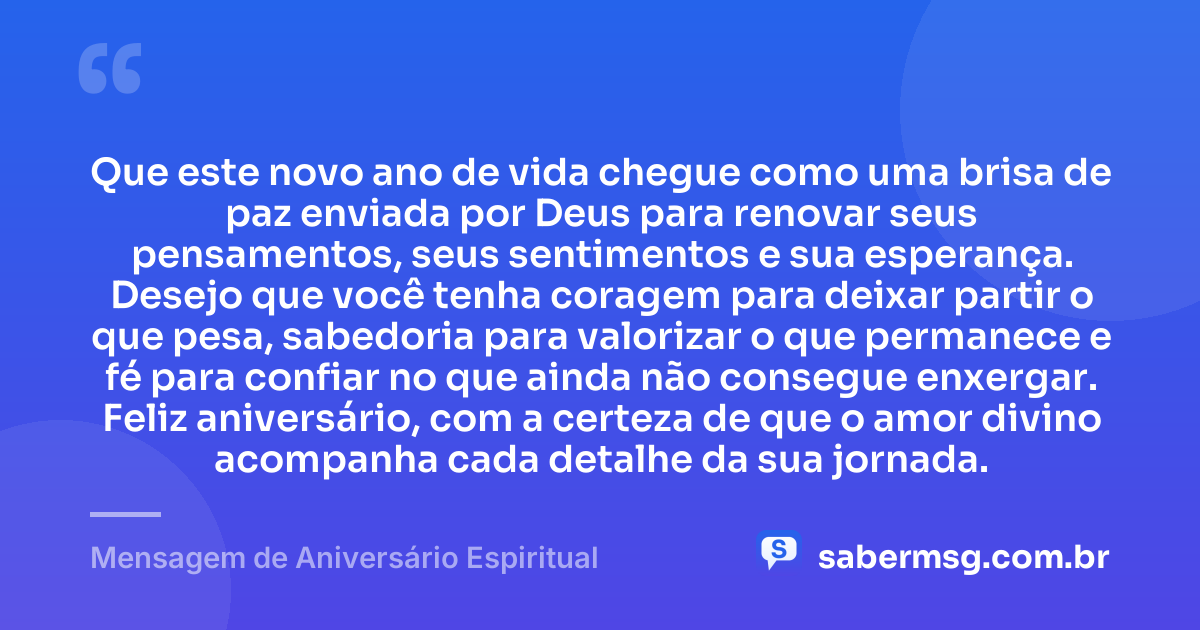 Que este novo ano de vida chegue como uma brisa de paz enviada por Deus para renovar seus pensamentos, seus sentimentos e sua esperança. Desejo que você tenha coragem para deixar partir o que pesa, sabedoria para valorizar o que permanece e fé para confiar no que ainda não consegue enxergar. Feliz aniversário, com a certeza de que o amor divino acompanha cada detalhe da sua jornada. — Mensagem de Aniversário Espiritual