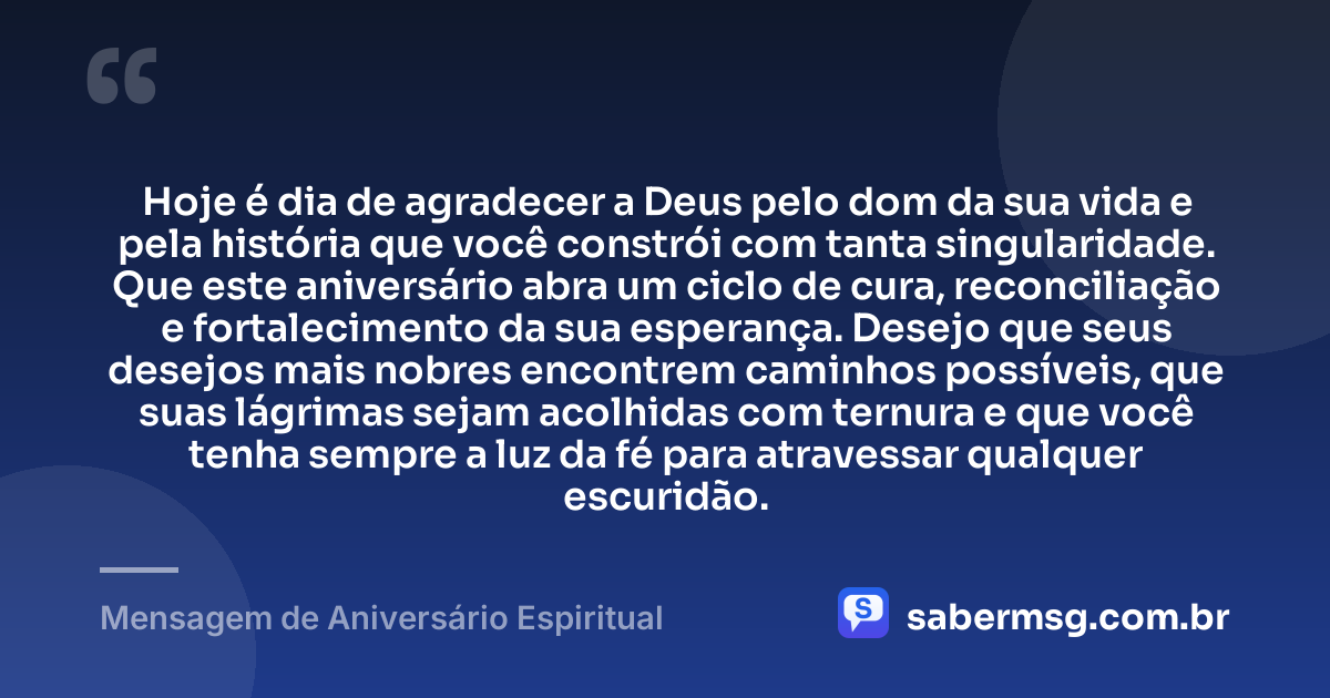 Hoje é dia de agradecer a Deus pelo dom da sua vida e pela história que você constrói com tanta singularidade. Que este aniversário abra um ciclo de cura, reconciliação e fortalecimento da sua esperança. Desejo que seus desejos mais nobres encontrem caminhos possíveis, que suas lágrimas sejam acolhidas com ternura e que você tenha sempre a luz da fé para atravessar qualquer escuridão. — Mensagem de Aniversário Espiritual