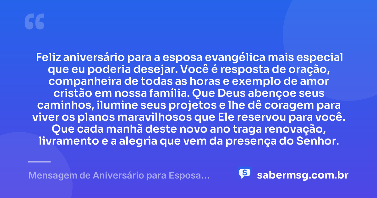 Feliz aniversário para a esposa evangélica mais especial que eu poderia desejar. Você é resposta de oração, companheira de todas as horas e exemplo de amor cristão em nossa família. Que Deus abençoe seus caminhos, ilumine seus projetos e lhe dê coragem para viver os planos maravilhosos que Ele reservou para você. Que cada manhã deste novo ano traga renovação, livramento e a alegria que vem da presença do Senhor. — Mensagem de Aniversário para Esposa Evangélica