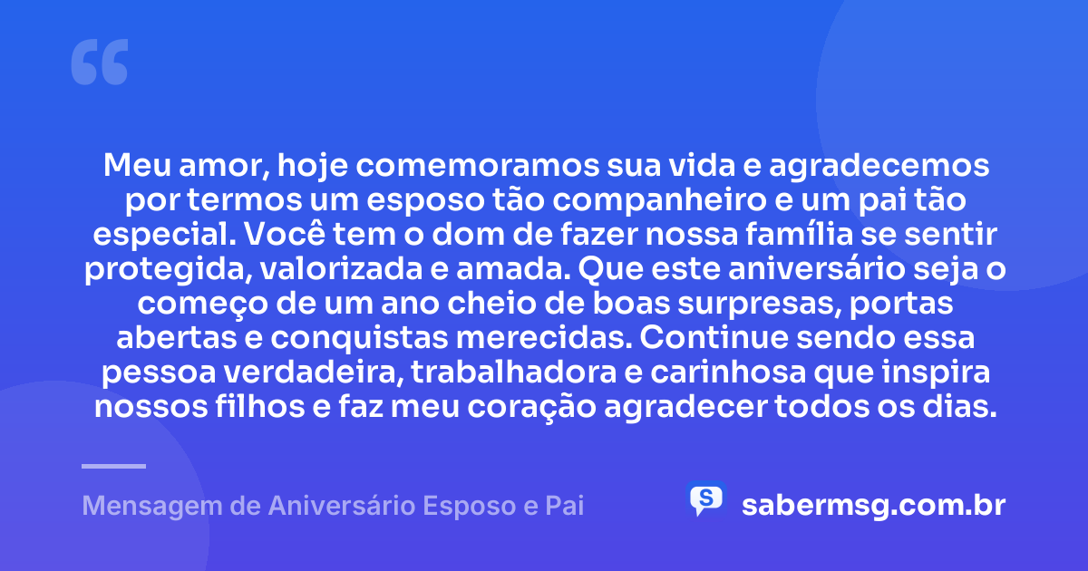 Meu amor, hoje comemoramos sua vida e agradecemos por termos um esposo tão companheiro e um pai tão especial. Você tem o dom de fazer nossa família se sentir protegida, valorizada e amada. Que este aniversário seja o começo de um ano cheio de boas surpresas, portas abertas e conquistas merecidas. Continue sendo essa pessoa verdadeira, trabalhadora e carinhosa que inspira nossos filhos e faz meu coração agradecer todos os dias. — Mensagem de Aniversário Esposo e Pai