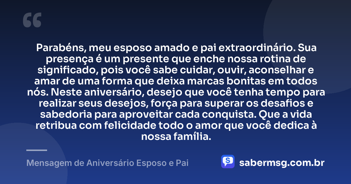Parabéns, meu esposo amado e pai extraordinário. Sua presença é um presente que enche nossa rotina de significado, pois você sabe cuidar, ouvir, aconselhar e amar de uma forma que deixa marcas bonitas em todos nós. Neste aniversário, desejo que você tenha tempo para realizar seus desejos, força para superar os desafios e sabedoria para aproveitar cada conquista. Que a vida retribua com felicidade todo o amor que você dedica à nossa família. — Mensagem de Aniversário Esposo e Pai