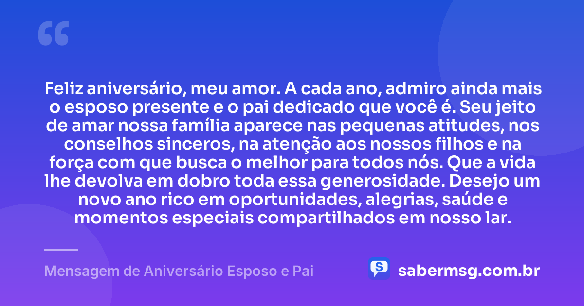 Feliz aniversário, meu amor. A cada ano, admiro ainda mais o esposo presente e o pai dedicado que você é. Seu jeito de amar nossa família aparece nas pequenas atitudes, nos conselhos sinceros, na atenção aos nossos filhos e na força com que busca o melhor para todos nós. Que a vida lhe devolva em dobro toda essa generosidade. Desejo um novo ano rico em oportunidades, alegrias, saúde e momentos especiais compartilhados em nosso lar. — Mensagem de Aniversário Esposo e Pai