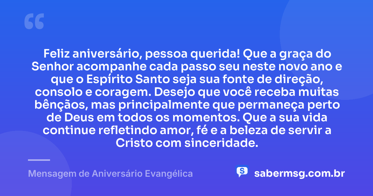 Feliz aniversário, pessoa querida! Que a graça do Senhor acompanhe cada passo seu neste novo ano e que o Espírito Santo seja sua fonte de direção, consolo e coragem. Desejo que você receba muitas bênçãos, mas principalmente que permaneça perto de Deus em todos os momentos. Que a sua vida continue refletindo amor, fé e a beleza de servir a Cristo com sinceridade. — Mensagem de Aniversário Evangélica