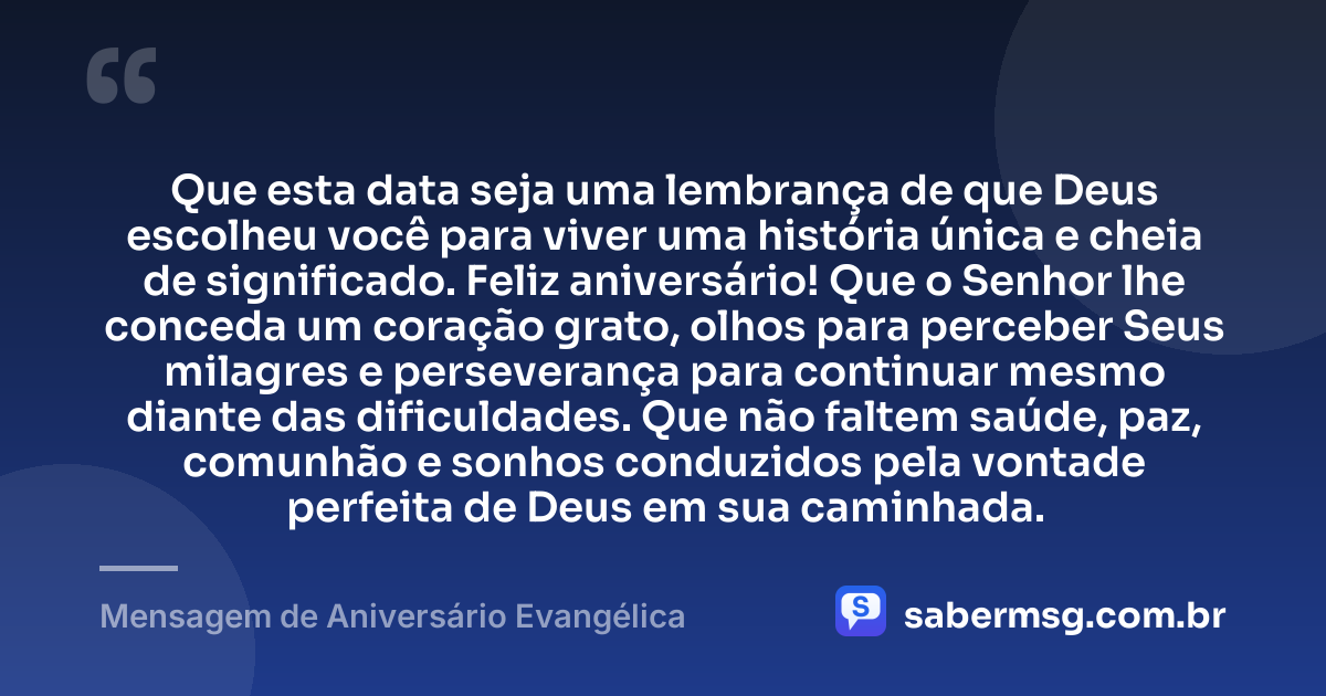 Que esta data seja uma lembrança de que Deus escolheu você para viver uma história única e cheia de significado. Feliz aniversário! Que o Senhor lhe conceda um coração grato, olhos para perceber Seus milagres e perseverança para continuar mesmo diante das dificuldades. Que não faltem saúde, paz, comunhão e sonhos conduzidos pela vontade perfeita de Deus em sua caminhada. — Mensagem de Aniversário Evangélica
