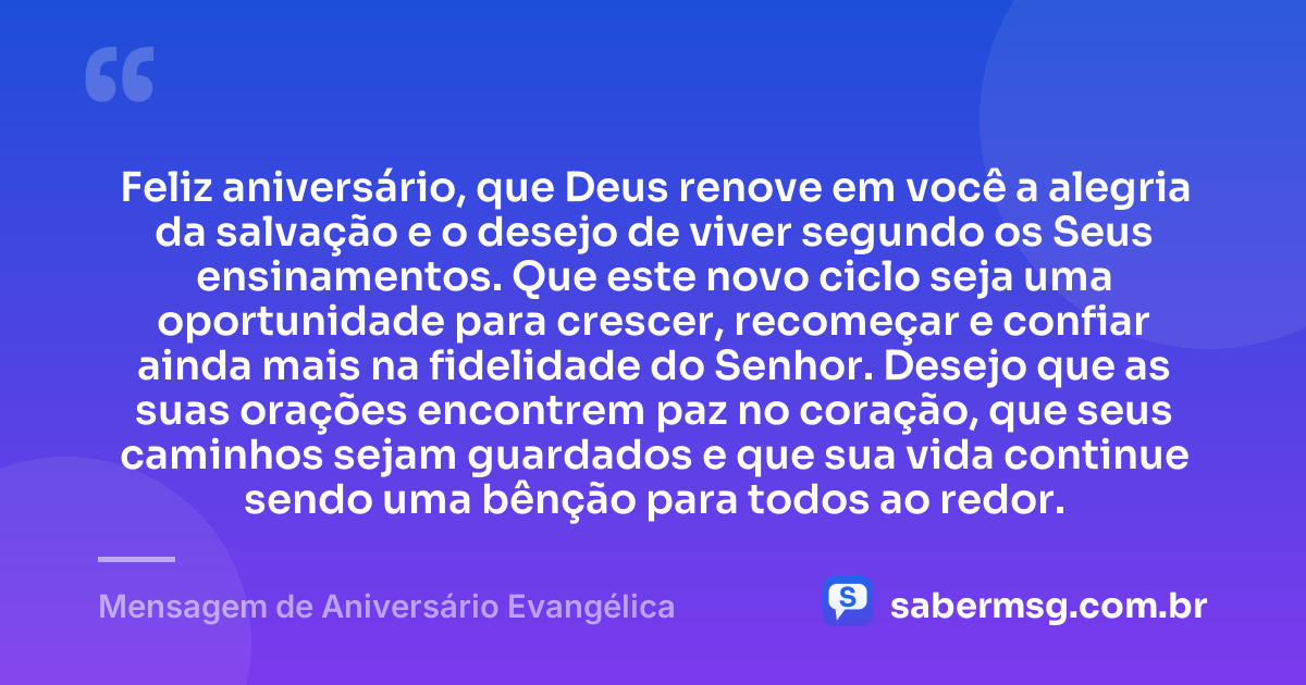 Feliz aniversário, que Deus renove em você a alegria da salvação e o desejo de viver segundo os Seus ensinamentos. Que este novo ciclo seja uma oportunidade para crescer, recomeçar e confiar ainda mais na fidelidade do Senhor. Desejo que as suas orações encontrem paz no coração, que seus caminhos sejam guardados e que sua vida continue sendo uma bênção para todos ao redor. — Mensagem de Aniversário Evangélica