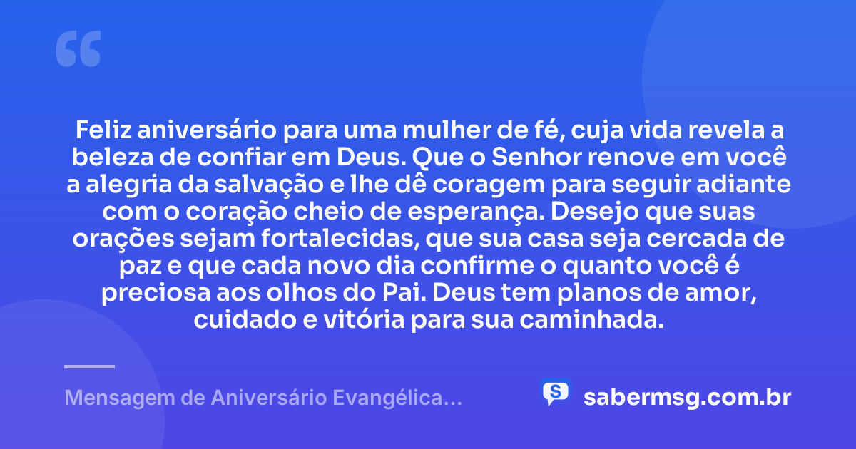 Feliz aniversário para uma mulher de fé, cuja vida revela a beleza de confiar em Deus. Que o Senhor renove em você a alegria da salvação e lhe dê coragem para seguir adiante com o coração cheio de esperança. Desejo que suas orações sejam fortalecidas, que sua casa seja cercada de paz e que cada novo dia confirme o quanto você é preciosa aos olhos do Pai. Deus tem planos de amor, cuidado e vitória para sua caminhada. — Mensagem de Aniversário Evangélica Feminina