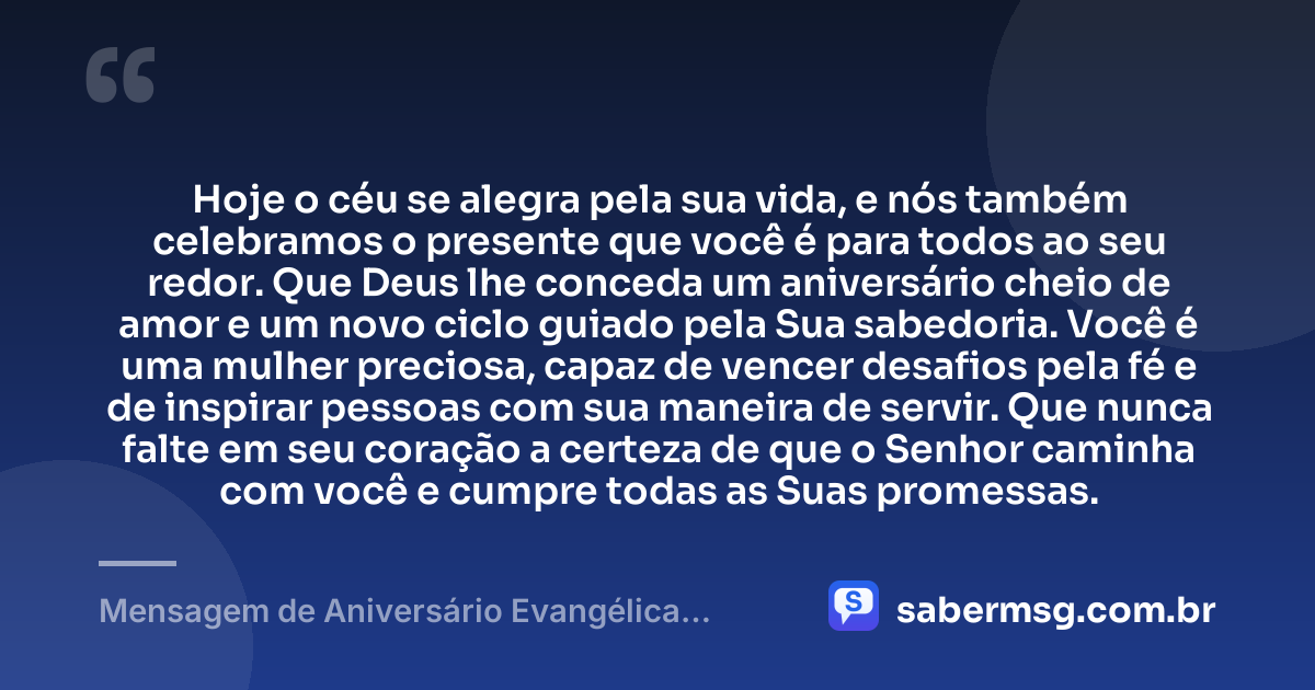 Hoje o céu se alegra pela sua vida, e nós também celebramos o presente que você é para todos ao seu redor. Que Deus lhe conceda um aniversário cheio de amor e um novo ciclo guiado pela Sua sabedoria. Você é uma mulher preciosa, capaz de vencer desafios pela fé e de inspirar pessoas com sua maneira de servir. Que nunca falte em seu coração a certeza de que o Senhor caminha com você e cumpre todas as Suas promessas. — Mensagem de Aniversário Evangélica Feminina