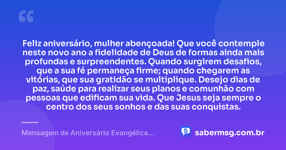 Feliz aniversário, mulher abençoada! Que você contemple neste novo ano a fidelidade de Deus de formas ainda mais profundas e surpreendentes. Quando surgirem desafios, que a sua fé permaneça firme; quando chegarem as vitórias, que sua gratidão se multiplique. Desejo dias de paz, saúde para realizar seus planos e comunhão com pessoas que edificam sua vida. Que Jesus seja sempre o centro dos seus sonhos e das suas conquistas. — Mensagem de Aniversário Evangélica Feminina