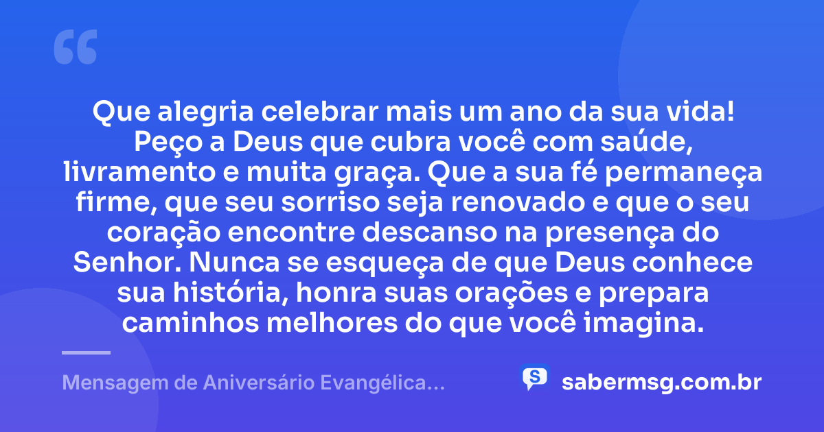 Que alegria celebrar mais um ano da sua vida! Peço a Deus que cubra você com saúde, livramento e muita graça. Que a sua fé permaneça firme, que seu sorriso seja renovado e que o seu coração encontre descanso na presença do Senhor. Nunca se esqueça de que Deus conhece sua história, honra suas orações e prepara caminhos melhores do que você imagina. — Mensagem de Aniversário Evangélica Feminina Curta