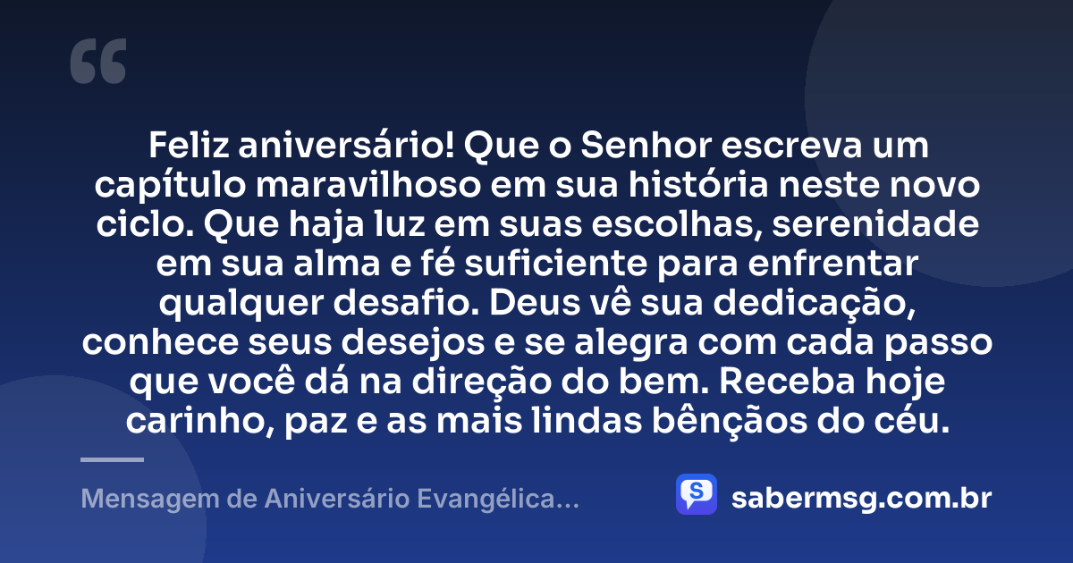Feliz aniversário! Que o Senhor escreva um capítulo maravilhoso em sua história neste novo ciclo. Que haja luz em suas escolhas, serenidade em sua alma e fé suficiente para enfrentar qualquer desafio. Deus vê sua dedicação, conhece seus desejos e se alegra com cada passo que você dá na direção do bem. Receba hoje carinho, paz e as mais lindas bênçãos do céu. — Mensagem de Aniversário Evangélica Feminina Curta