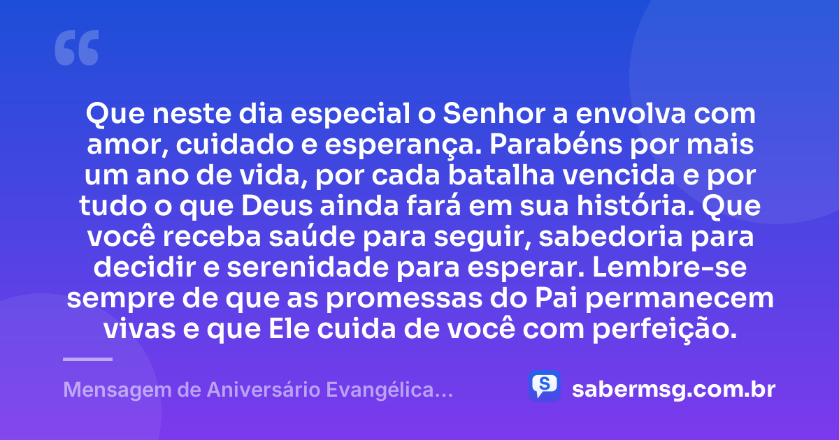 Que neste dia especial o Senhor a envolva com amor, cuidado e esperança. Parabéns por mais um ano de vida, por cada batalha vencida e por tudo o que Deus ainda fará em sua história. Que você receba saúde para seguir, sabedoria para decidir e serenidade para esperar. Lembre-se sempre de que as promessas do Pai permanecem vivas e que Ele cuida de você com perfeição. — Mensagem de Aniversário Evangélica Feminina Curta
