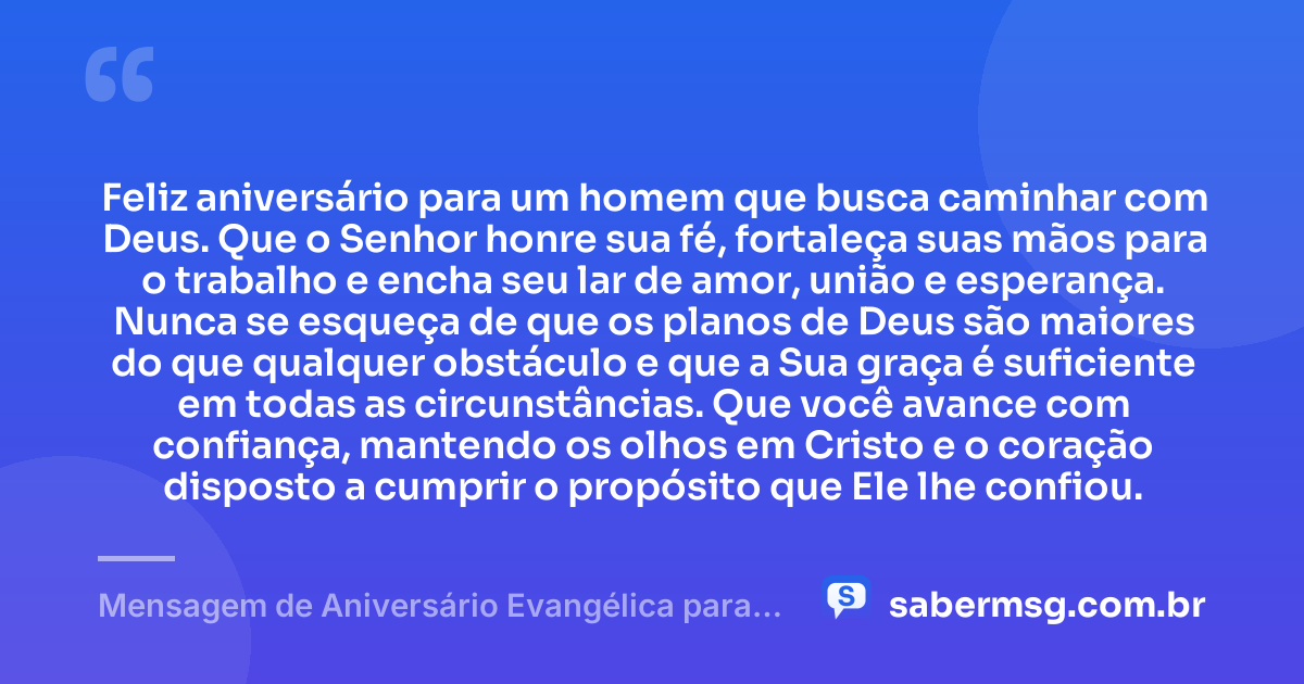 Feliz aniversário para um homem que busca caminhar com Deus. Que o Senhor honre sua fé, fortaleça suas mãos para o trabalho e encha seu lar de amor, união e esperança. Nunca se esqueça de que os planos de Deus são maiores do que qualquer obstáculo e que a Sua graça é suficiente em todas as circunstâncias. Que você avance com confiança, mantendo os olhos em Cristo e o coração disposto a cumprir o propósito que Ele lhe confiou. — Mensagem de Aniversário Evangélica para Homem
