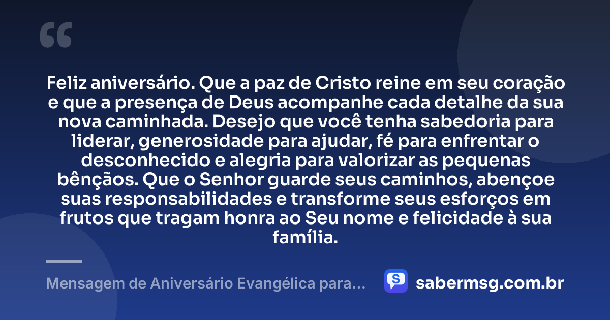 Feliz aniversário. Que a paz de Cristo reine em seu coração e que a presença de Deus acompanhe cada detalhe da sua nova caminhada. Desejo que você tenha sabedoria para liderar, generosidade para ajudar, fé para enfrentar o desconhecido e alegria para valorizar as pequenas bênçãos. Que o Senhor guarde seus caminhos, abençoe suas responsabilidades e transforme seus esforços em frutos que tragam honra ao Seu nome e felicidade à sua família. — Mensagem de Aniversário Evangélica para Homem