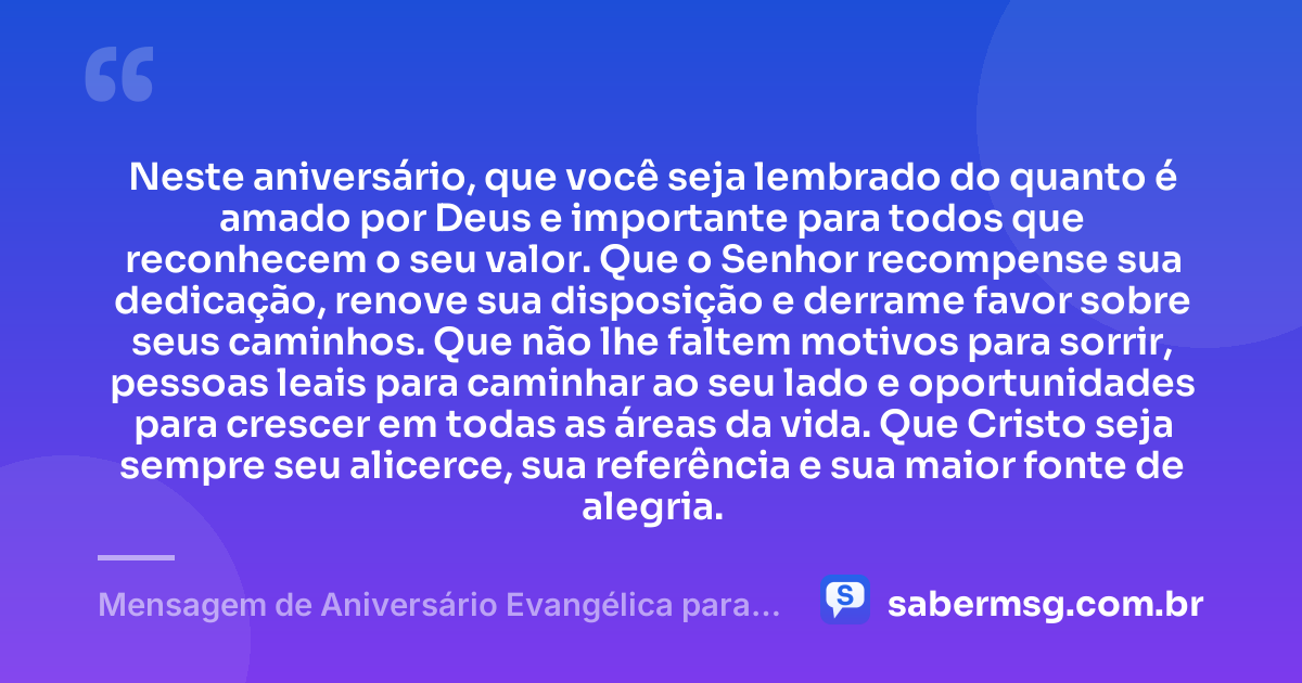 Neste aniversário, que você seja lembrado do quanto é amado por Deus e importante para todos que reconhecem o seu valor. Que o Senhor recompense sua dedicação, renove sua disposição e derrame favor sobre seus caminhos. Que não lhe faltem motivos para sorrir, pessoas leais para caminhar ao seu lado e oportunidades para crescer em todas as áreas da vida. Que Cristo seja sempre seu alicerce, sua referência e sua maior fonte de alegria. — Mensagem de Aniversário Evangélica para Homem