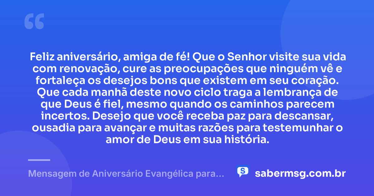 Feliz aniversário, amiga de fé! Que o Senhor visite sua vida com renovação, cure as preocupações que ninguém vê e fortaleça os desejos bons que existem em seu coração. Que cada manhã deste novo ciclo traga a lembrança de que Deus é fiel, mesmo quando os caminhos parecem incertos. Desejo que você receba paz para descansar, ousadia para avançar e muitas razões para testemunhar o amor de Deus em sua história. — Mensagem de Aniversário Evangélica para Amiga