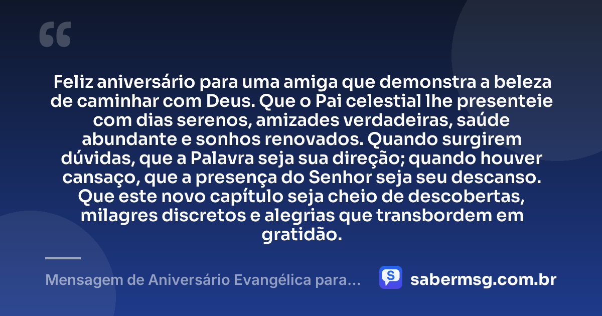 Feliz aniversário para uma amiga que demonstra a beleza de caminhar com Deus. Que o Pai celestial lhe presenteie com dias serenos, amizades verdadeiras, saúde abundante e sonhos renovados. Quando surgirem dúvidas, que a Palavra seja sua direção; quando houver cansaço, que a presença do Senhor seja seu descanso. Que este novo capítulo seja cheio de descobertas, milagres discretos e alegrias que transbordem em gratidão. — Mensagem de Aniversário Evangélica para Amiga