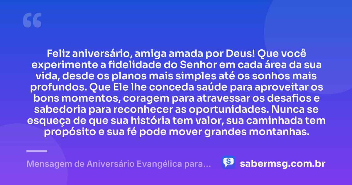 Feliz aniversário, amiga amada por Deus! Que você experimente a fidelidade do Senhor em cada área da sua vida, desde os planos mais simples até os sonhos mais profundos. Que Ele lhe conceda saúde para aproveitar os bons momentos, coragem para atravessar os desafios e sabedoria para reconhecer as oportunidades. Nunca se esqueça de que sua história tem valor, sua caminhada tem propósito e sua fé pode mover grandes montanhas. — Mensagem de Aniversário Evangélica para Amiga