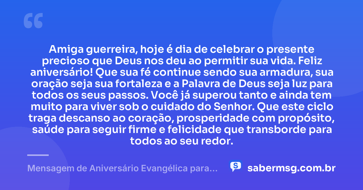 Amiga guerreira, hoje é dia de celebrar o presente precioso que Deus nos deu ao permitir sua vida. Feliz aniversário! Que sua fé continue sendo sua armadura, sua oração seja sua fortaleza e a Palavra de Deus seja luz para todos os seus passos. Você já superou tanto e ainda tem muito para viver sob o cuidado do Senhor. Que este ciclo traga descanso ao coração, prosperidade com propósito, saúde para seguir firme e felicidade que transborde para todos ao seu redor. — Mensagem de Aniversário Evangélica para Amiga Guerreira