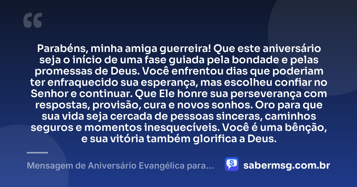 Parabéns, minha amiga guerreira! Que este aniversário seja o início de uma fase guiada pela bondade e pelas promessas de Deus. Você enfrentou dias que poderiam ter enfraquecido sua esperança, mas escolheu confiar no Senhor e continuar. Que Ele honre sua perseverança com respostas, provisão, cura e novos sonhos. Oro para que sua vida seja cercada de pessoas sinceras, caminhos seguros e momentos inesquecíveis. Você é uma bênção, e sua vitória também glorifica a Deus. — Mensagem de Aniversário Evangélica para Amiga Guerreira