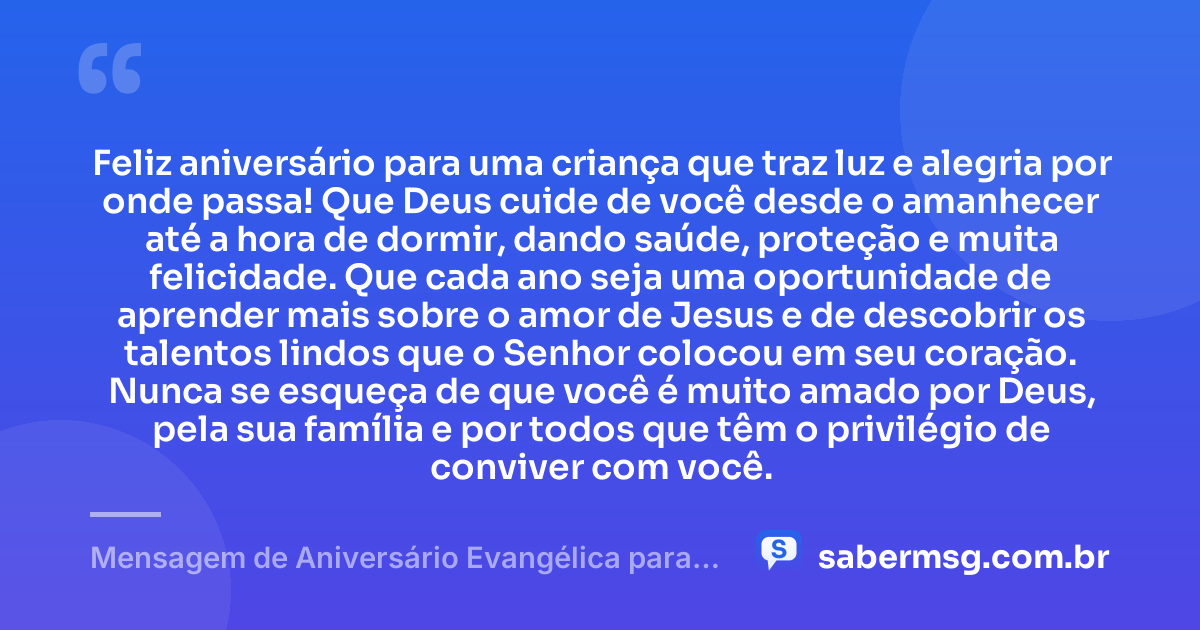 Feliz aniversário para uma criança que traz luz e alegria por onde passa! Que Deus cuide de você desde o amanhecer até a hora de dormir, dando saúde, proteção e muita felicidade. Que cada ano seja uma oportunidade de aprender mais sobre o amor de Jesus e de descobrir os talentos lindos que o Senhor colocou em seu coração. Nunca se esqueça de que você é muito amado por Deus, pela sua família e por todos que têm o privilégio de conviver com você. — Mensagem de Aniversário Evangélica para Criança