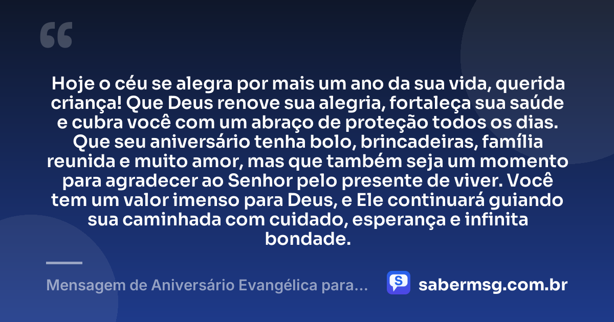 Hoje o céu se alegra por mais um ano da sua vida, querida criança! Que Deus renove sua alegria, fortaleça sua saúde e cubra você com um abraço de proteção todos os dias. Que seu aniversário tenha bolo, brincadeiras, família reunida e muito amor, mas que também seja um momento para agradecer ao Senhor pelo presente de viver. Você tem um valor imenso para Deus, e Ele continuará guiando sua caminhada com cuidado, esperança e infinita bondade. — Mensagem de Aniversário Evangélica para Criança