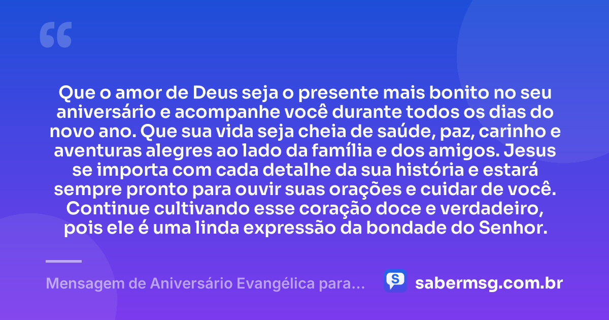 Que o amor de Deus seja o presente mais bonito no seu aniversário e acompanhe você durante todos os dias do novo ano. Que sua vida seja cheia de saúde, paz, carinho e aventuras alegres ao lado da família e dos amigos. Jesus se importa com cada detalhe da sua história e estará sempre pronto para ouvir suas orações e cuidar de você. Continue cultivando esse coração doce e verdadeiro, pois ele é uma linda expressão da bondade do Senhor. — Mensagem de Aniversário Evangélica para Criança