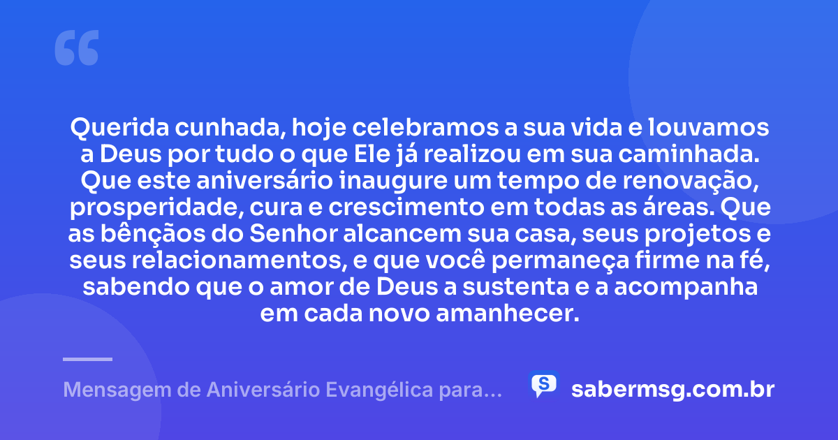 Querida cunhada, hoje celebramos a sua vida e louvamos a Deus por tudo o que Ele já realizou em sua caminhada. Que este aniversário inaugure um tempo de renovação, prosperidade, cura e crescimento em todas as áreas. Que as bênçãos do Senhor alcancem sua casa, seus projetos e seus relacionamentos, e que você permaneça firme na fé, sabendo que o amor de Deus a sustenta e a acompanha em cada novo amanhecer. — Mensagem de Aniversário Evangélica para Cunhada