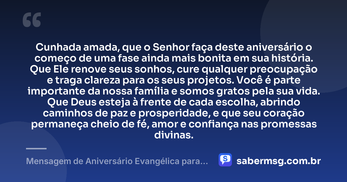 Cunhada amada, que o Senhor faça deste aniversário o começo de uma fase ainda mais bonita em sua história. Que Ele renove seus sonhos, cure qualquer preocupação e traga clareza para os seus projetos. Você é parte importante da nossa família e somos gratos pela sua vida. Que Deus esteja à frente de cada escolha, abrindo caminhos de paz e prosperidade, e que seu coração permaneça cheio de fé, amor e confiança nas promessas divinas. — Mensagem de Aniversário Evangélica para Cunhada