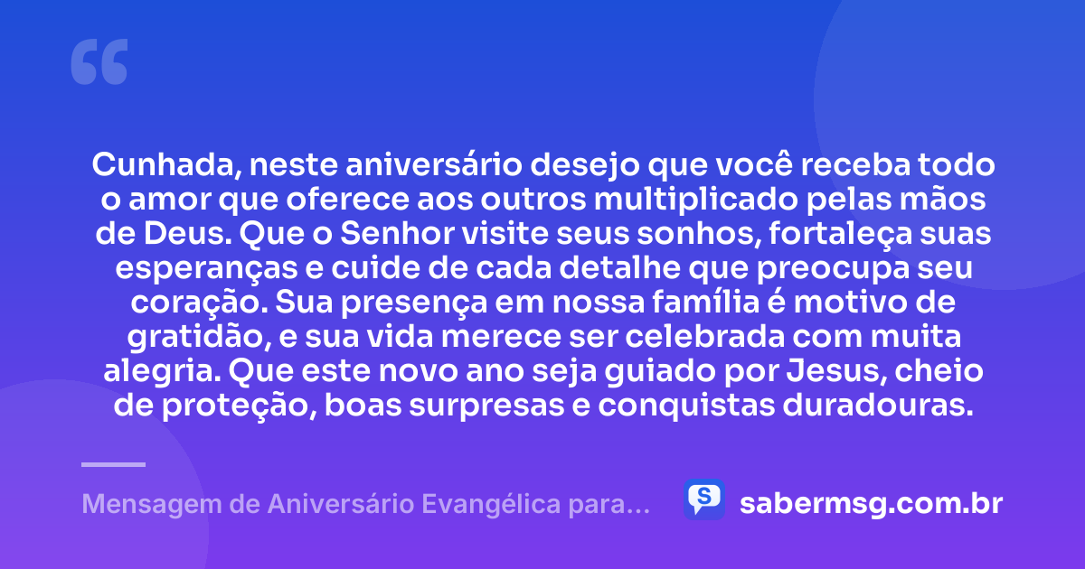 Cunhada, neste aniversário desejo que você receba todo o amor que oferece aos outros multiplicado pelas mãos de Deus. Que o Senhor visite seus sonhos, fortaleça suas esperanças e cuide de cada detalhe que preocupa seu coração. Sua presença em nossa família é motivo de gratidão, e sua vida merece ser celebrada com muita alegria. Que este novo ano seja guiado por Jesus, cheio de proteção, boas surpresas e conquistas duradouras. — Mensagem de Aniversário Evangélica para Cunhada