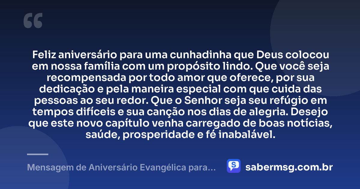 Feliz aniversário para uma cunhadinha que Deus colocou em nossa família com um propósito lindo. Que você seja recompensada por todo amor que oferece, por sua dedicação e pela maneira especial com que cuida das pessoas ao seu redor. Que o Senhor seja seu refúgio em tempos difíceis e sua canção nos dias de alegria. Desejo que este novo capítulo venha carregado de boas notícias, saúde, prosperidade e fé inabalável. — Mensagem de Aniversário Evangélica para Cunhadinha