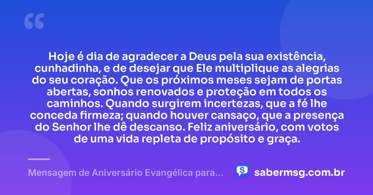 Hoje é dia de agradecer a Deus pela sua existência, cunhadinha, e de desejar que Ele multiplique as alegrias do seu coração. Que os próximos meses sejam de portas abertas, sonhos renovados e proteção em todos os caminhos. Quando surgirem incertezas, que a fé lhe conceda firmeza; quando houver cansaço, que a presença do Senhor lhe dê descanso. Feliz aniversário, com votos de uma vida repleta de propósito e graça. — Mensagem de Aniversário Evangélica para Cunhadinha
