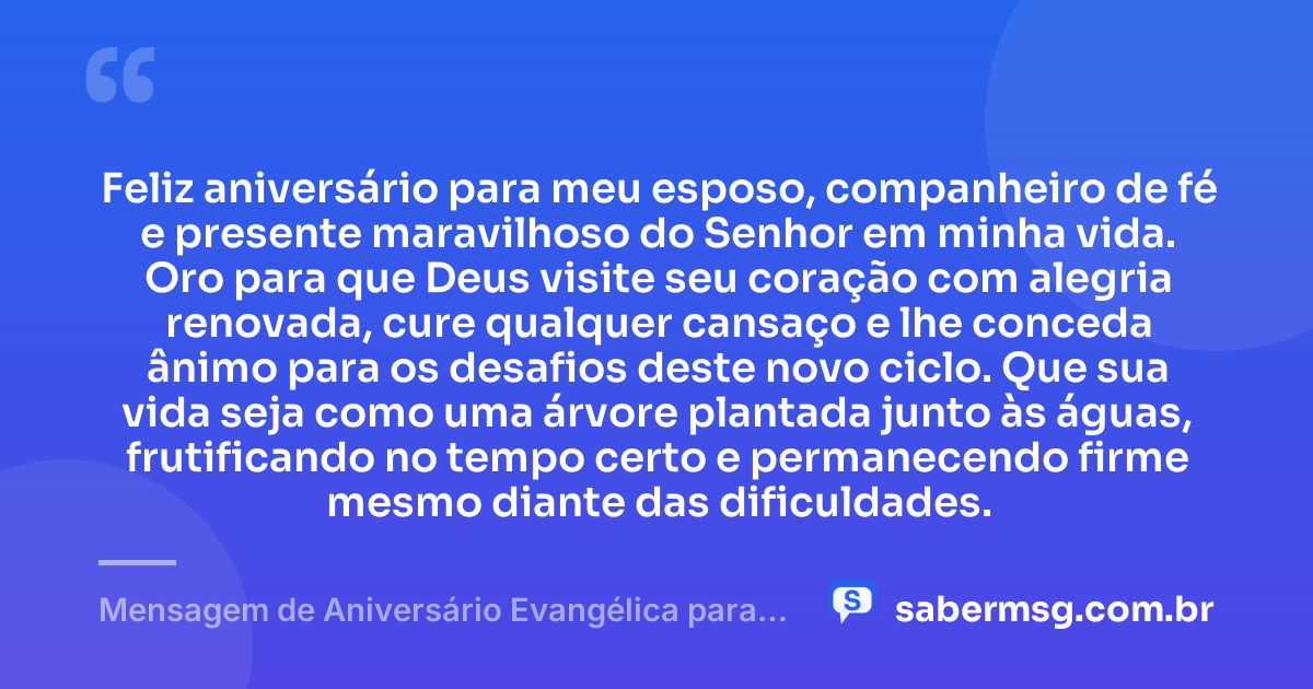Feliz aniversário para meu esposo, companheiro de fé e presente maravilhoso do Senhor em minha vida. Oro para que Deus visite seu coração com alegria renovada, cure qualquer cansaço e lhe conceda ânimo para os desafios deste novo ciclo. Que sua vida seja como uma árvore plantada junto às águas, frutificando no tempo certo e permanecendo firme mesmo diante das dificuldades. — Mensagem de Aniversário Evangélica para Esposo