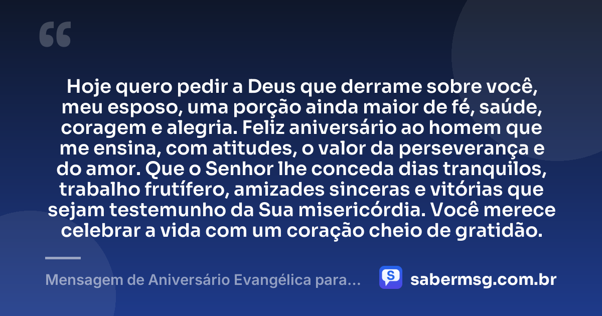 Hoje quero pedir a Deus que derrame sobre você, meu esposo, uma porção ainda maior de fé, saúde, coragem e alegria. Feliz aniversário ao homem que me ensina, com atitudes, o valor da perseverança e do amor. Que o Senhor lhe conceda dias tranquilos, trabalho frutífero, amizades sinceras e vitórias que sejam testemunho da Sua misericórdia. Você merece celebrar a vida com um coração cheio de gratidão. — Mensagem de Aniversário Evangélica para Esposo
