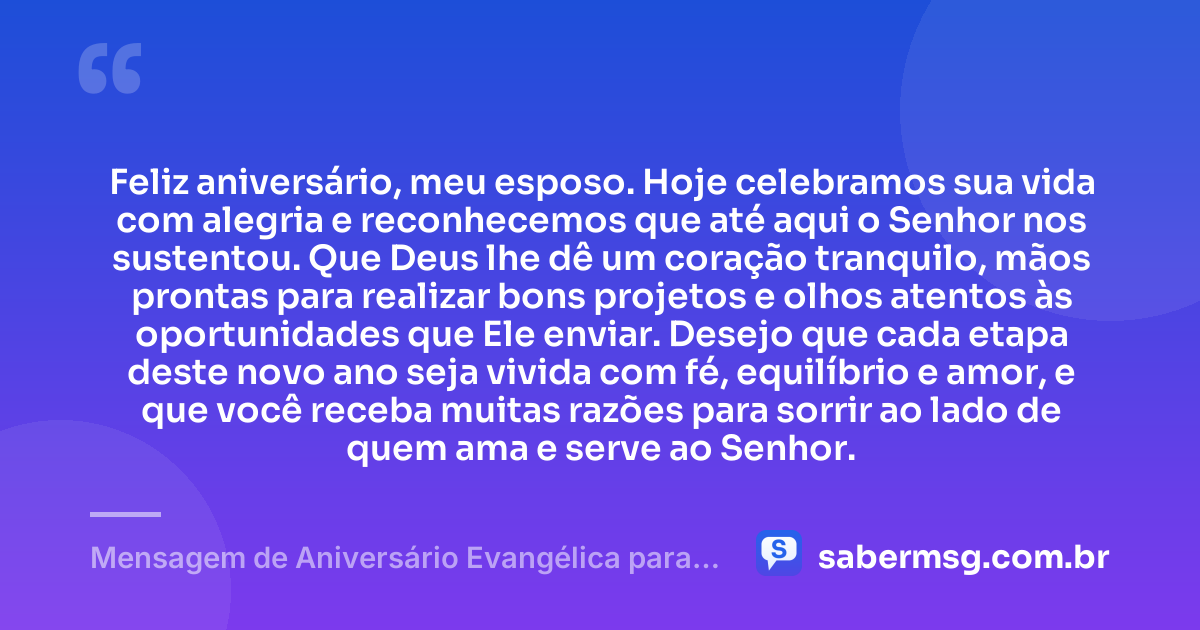 Feliz aniversário, meu esposo. Hoje celebramos sua vida com alegria e reconhecemos que até aqui o Senhor nos sustentou. Que Deus lhe dê um coração tranquilo, mãos prontas para realizar bons projetos e olhos atentos às oportunidades que Ele enviar. Desejo que cada etapa deste novo ano seja vivida com fé, equilíbrio e amor, e que você receba muitas razões para sorrir ao lado de quem ama e serve ao Senhor. — Mensagem de Aniversário Evangélica para Esposo