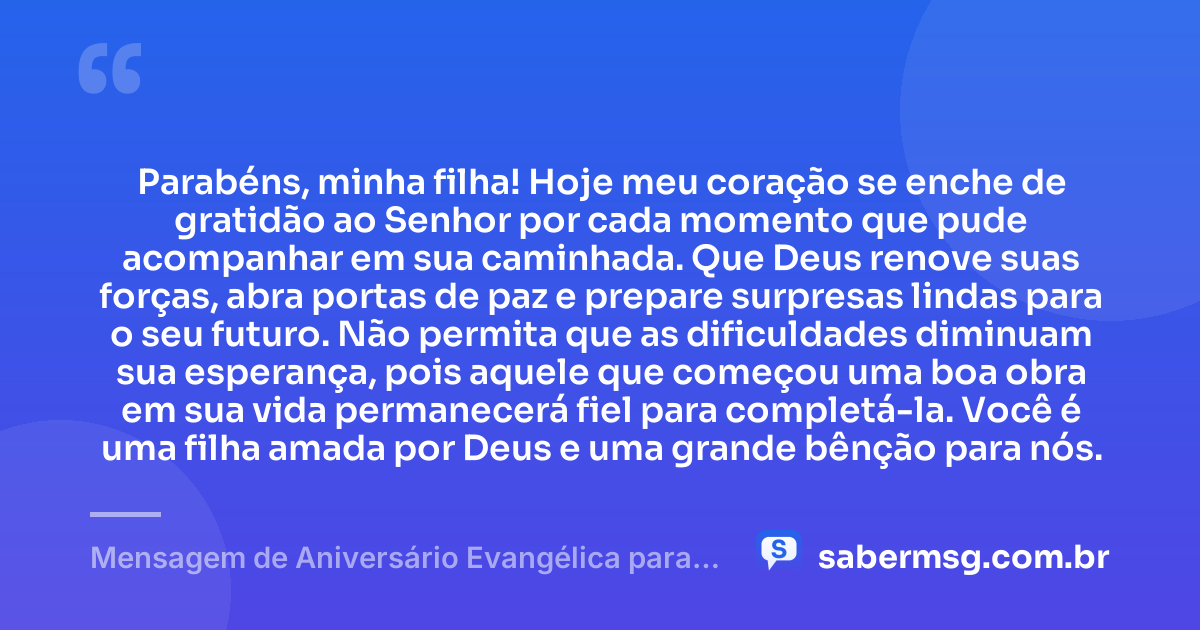 Parabéns, minha filha! Hoje meu coração se enche de gratidão ao Senhor por cada momento que pude acompanhar em sua caminhada. Que Deus renove suas forças, abra portas de paz e prepare surpresas lindas para o seu futuro. Não permita que as dificuldades diminuam sua esperança, pois aquele que começou uma boa obra em sua vida permanecerá fiel para completá-la. Você é uma filha amada por Deus e uma grande bênção para nós. — Mensagem de Aniversário Evangélica para Filha