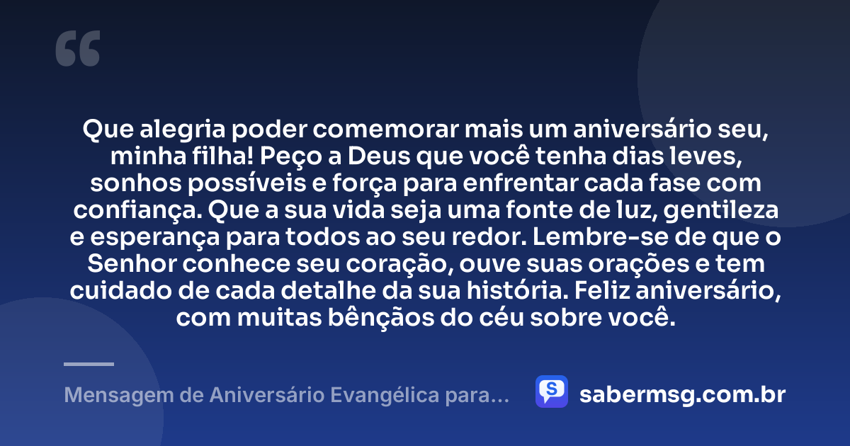 Que alegria poder comemorar mais um aniversário seu, minha filha! Peço a Deus que você tenha dias leves, sonhos possíveis e força para enfrentar cada fase com confiança. Que a sua vida seja uma fonte de luz, gentileza e esperança para todos ao seu redor. Lembre-se de que o Senhor conhece seu coração, ouve suas orações e tem cuidado de cada detalhe da sua história. Feliz aniversário, com muitas bênçãos do céu sobre você. — Mensagem de Aniversário Evangélica para Filha